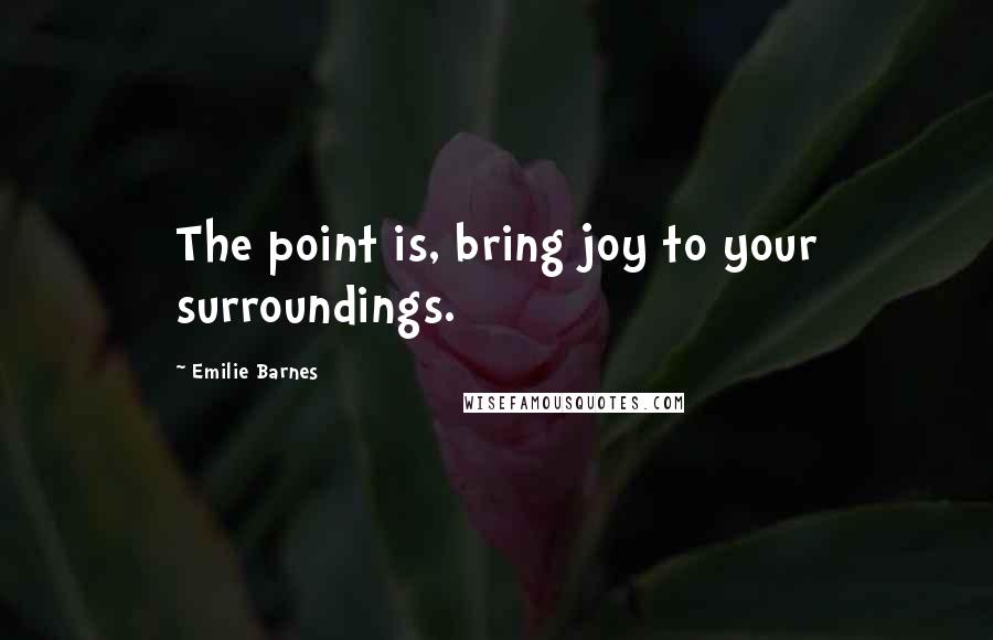 Emilie Barnes Quotes: The point is, bring joy to your surroundings.