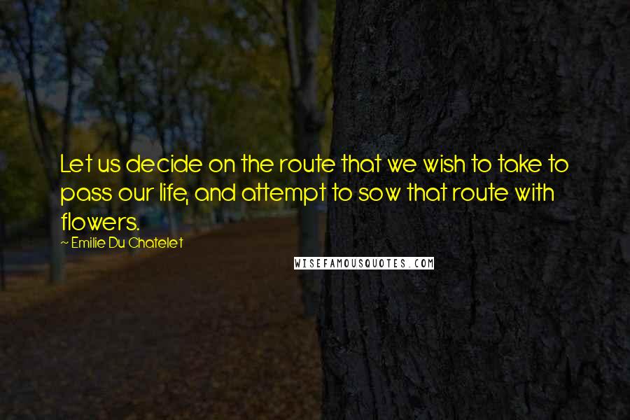Emilie Du Chatelet Quotes: Let us decide on the route that we wish to take to pass our life, and attempt to sow that route with flowers.