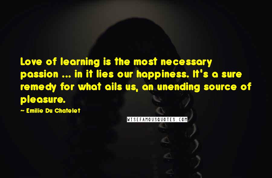 Emilie Du Chatelet Quotes: Love of learning is the most necessary passion ... in it lies our happiness. It's a sure remedy for what ails us, an unending source of pleasure.