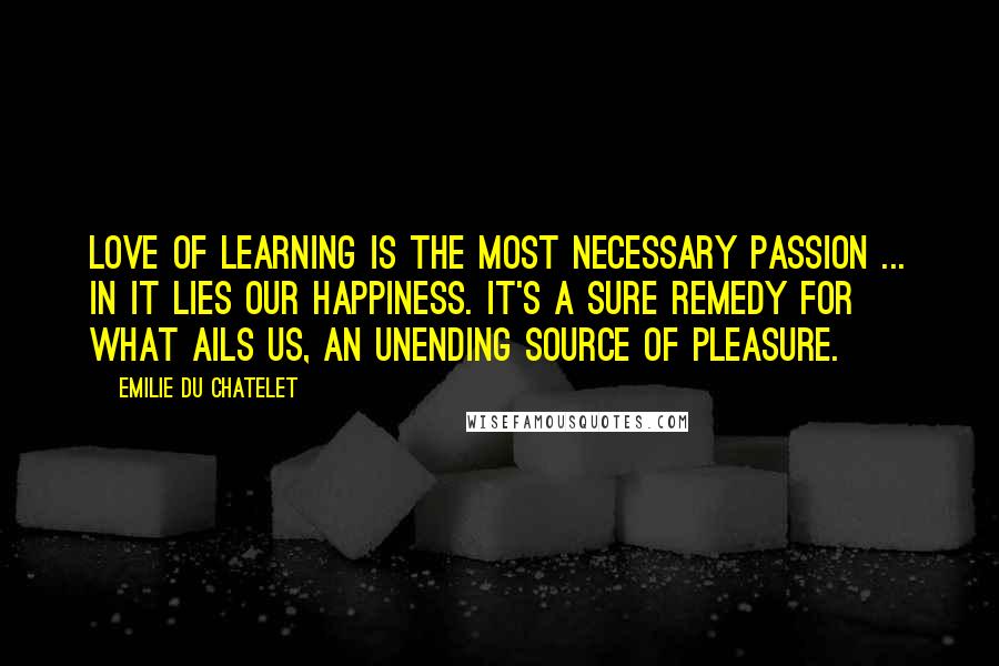 Emilie Du Chatelet Quotes: Love of learning is the most necessary passion ... in it lies our happiness. It's a sure remedy for what ails us, an unending source of pleasure.