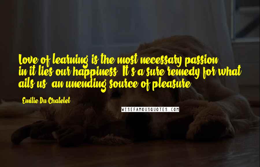 Emilie Du Chatelet Quotes: Love of learning is the most necessary passion ... in it lies our happiness. It's a sure remedy for what ails us, an unending source of pleasure.