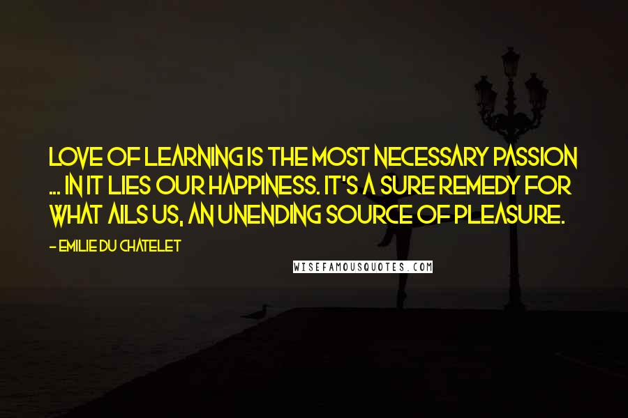 Emilie Du Chatelet Quotes: Love of learning is the most necessary passion ... in it lies our happiness. It's a sure remedy for what ails us, an unending source of pleasure.
