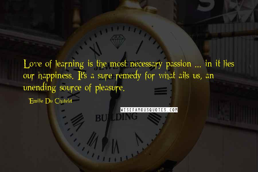 Emilie Du Chatelet Quotes: Love of learning is the most necessary passion ... in it lies our happiness. It's a sure remedy for what ails us, an unending source of pleasure.