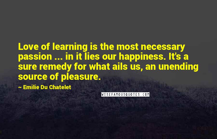 Emilie Du Chatelet Quotes: Love of learning is the most necessary passion ... in it lies our happiness. It's a sure remedy for what ails us, an unending source of pleasure.