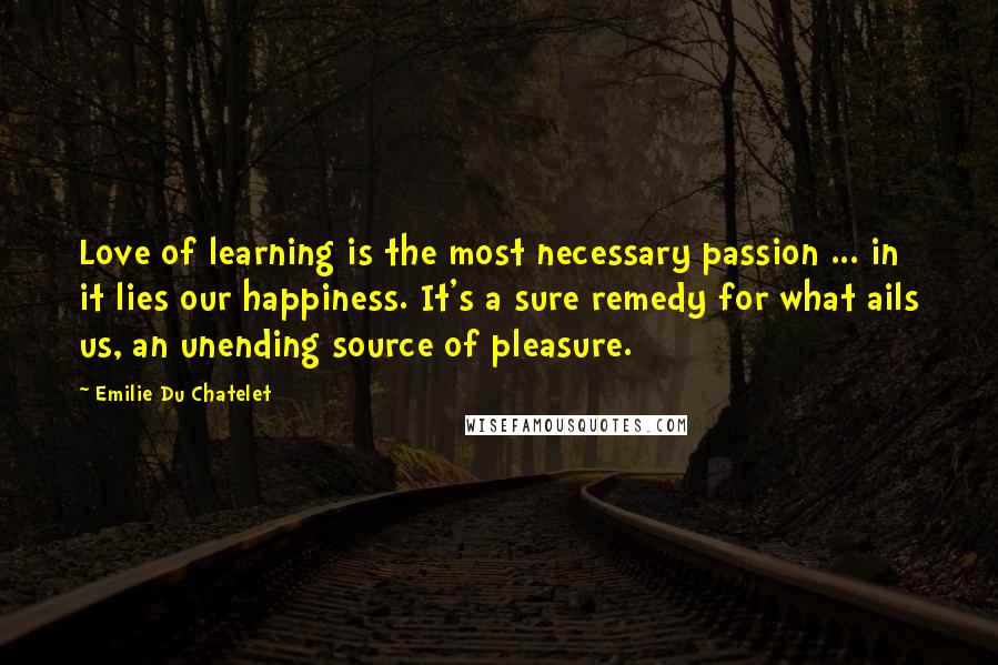 Emilie Du Chatelet Quotes: Love of learning is the most necessary passion ... in it lies our happiness. It's a sure remedy for what ails us, an unending source of pleasure.