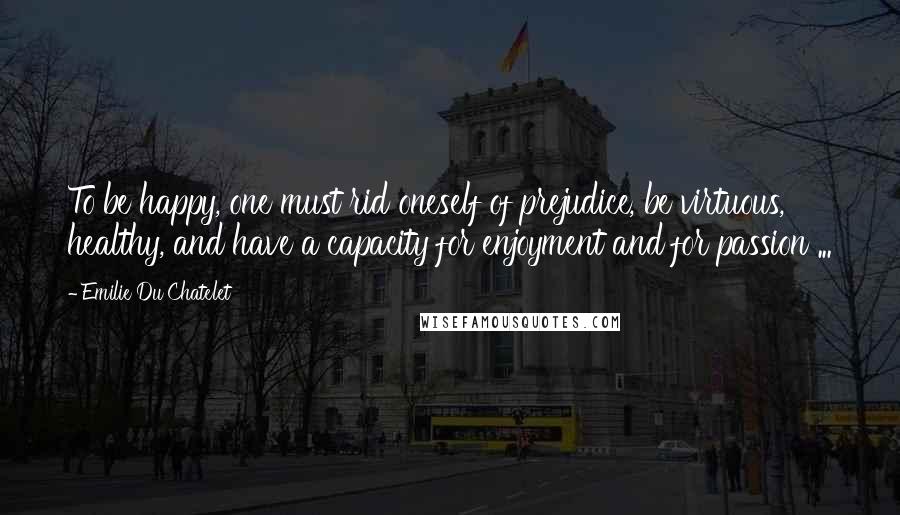 Emilie Du Chatelet Quotes: To be happy, one must rid oneself of prejudice, be virtuous, healthy, and have a capacity for enjoyment and for passion ...