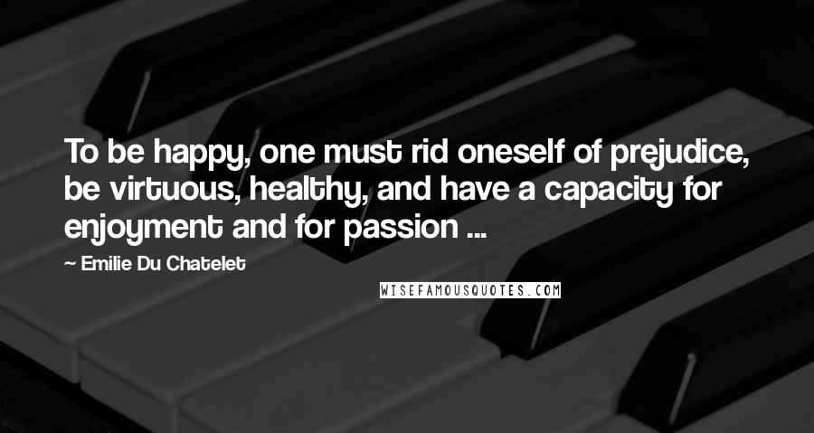 Emilie Du Chatelet Quotes: To be happy, one must rid oneself of prejudice, be virtuous, healthy, and have a capacity for enjoyment and for passion ...