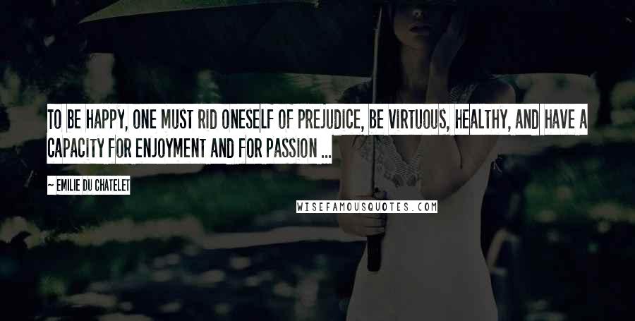 Emilie Du Chatelet Quotes: To be happy, one must rid oneself of prejudice, be virtuous, healthy, and have a capacity for enjoyment and for passion ...