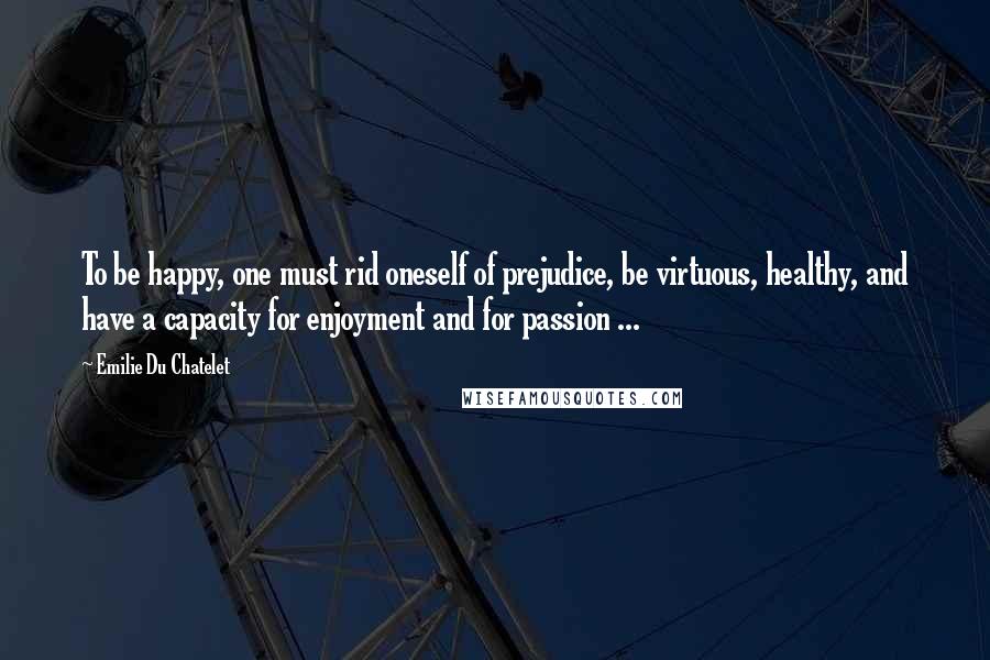 Emilie Du Chatelet Quotes: To be happy, one must rid oneself of prejudice, be virtuous, healthy, and have a capacity for enjoyment and for passion ...