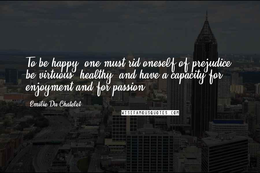 Emilie Du Chatelet Quotes: To be happy, one must rid oneself of prejudice, be virtuous, healthy, and have a capacity for enjoyment and for passion ...