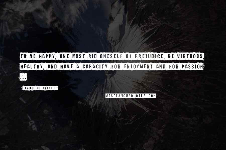 Emilie Du Chatelet Quotes: To be happy, one must rid oneself of prejudice, be virtuous, healthy, and have a capacity for enjoyment and for passion ...