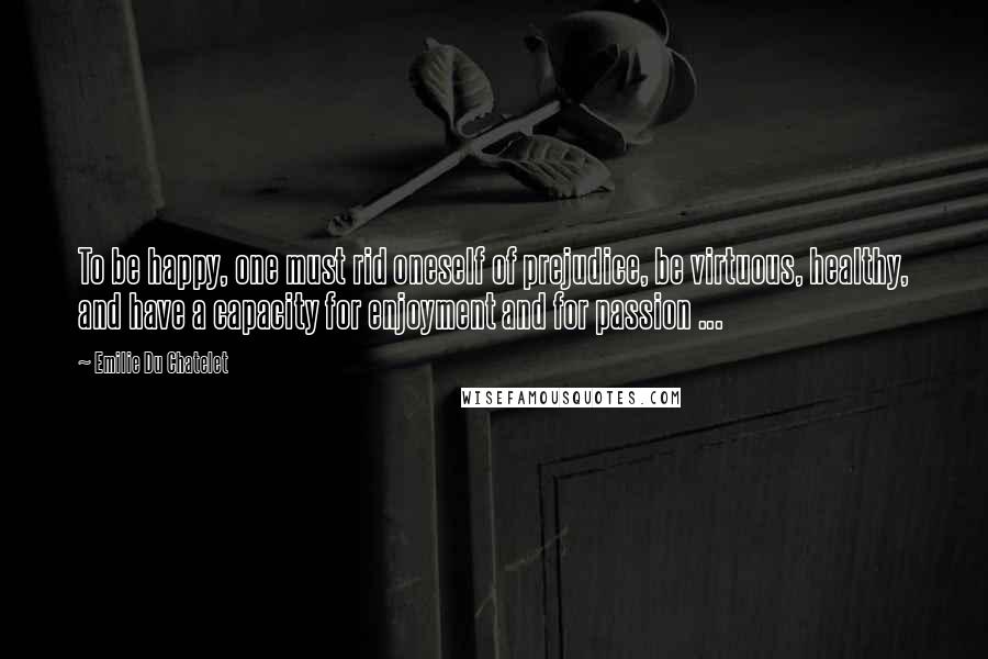 Emilie Du Chatelet Quotes: To be happy, one must rid oneself of prejudice, be virtuous, healthy, and have a capacity for enjoyment and for passion ...