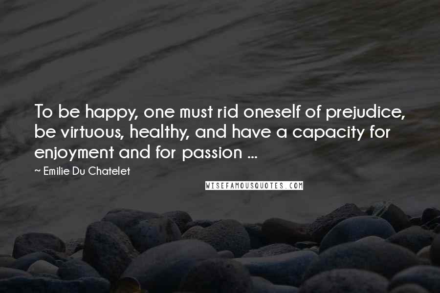 Emilie Du Chatelet Quotes: To be happy, one must rid oneself of prejudice, be virtuous, healthy, and have a capacity for enjoyment and for passion ...