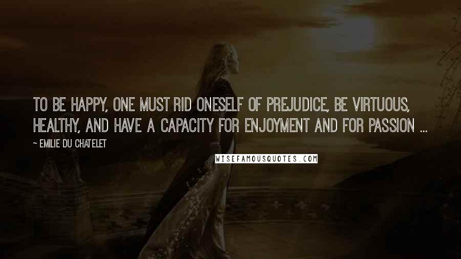 Emilie Du Chatelet Quotes: To be happy, one must rid oneself of prejudice, be virtuous, healthy, and have a capacity for enjoyment and for passion ...