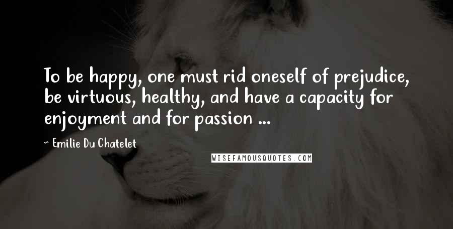 Emilie Du Chatelet Quotes: To be happy, one must rid oneself of prejudice, be virtuous, healthy, and have a capacity for enjoyment and for passion ...