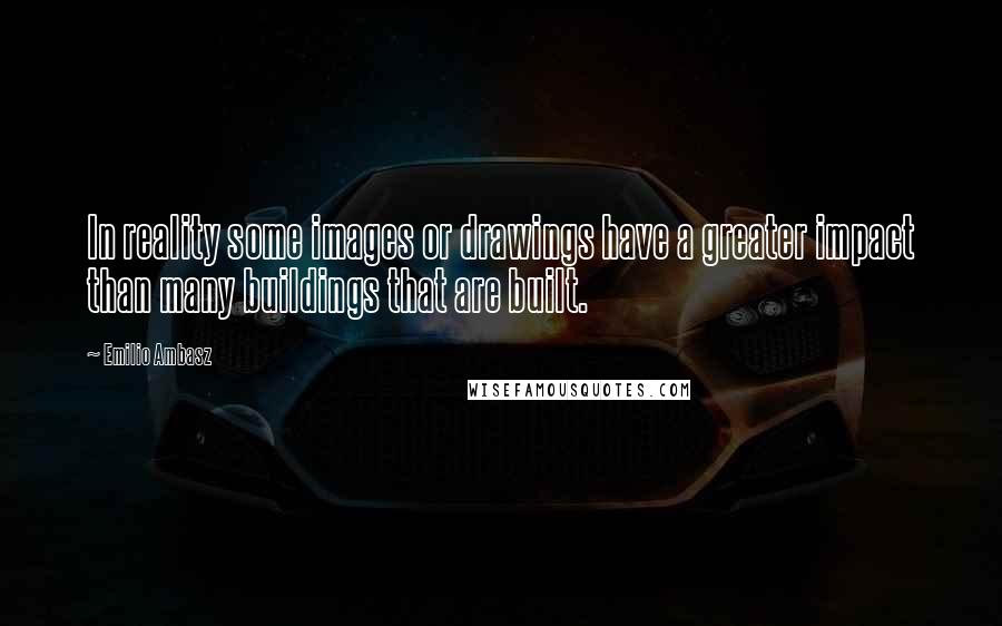 Emilio Ambasz Quotes: In reality some images or drawings have a greater impact than many buildings that are built.