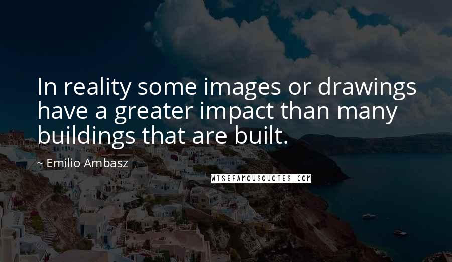 Emilio Ambasz Quotes: In reality some images or drawings have a greater impact than many buildings that are built.