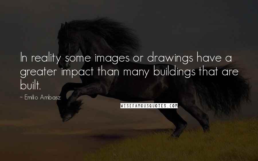 Emilio Ambasz Quotes: In reality some images or drawings have a greater impact than many buildings that are built.