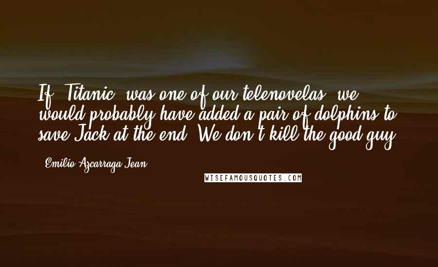 Emilio Azcarraga Jean Quotes: If 'Titanic' was one of our telenovelas, we would probably have added a pair of dolphins to save Jack at the end. We don't kill the good guy.