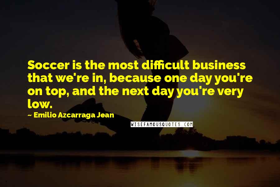 Emilio Azcarraga Jean Quotes: Soccer is the most difficult business that we're in, because one day you're on top, and the next day you're very low.