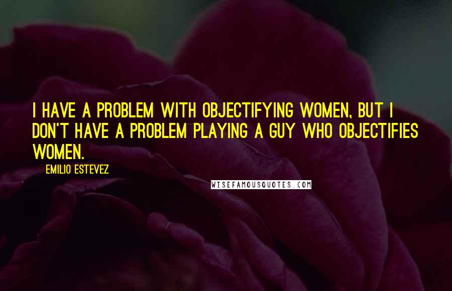 Emilio Estevez Quotes: I have a problem with objectifying women, but I don't have a problem playing a guy who objectifies women.