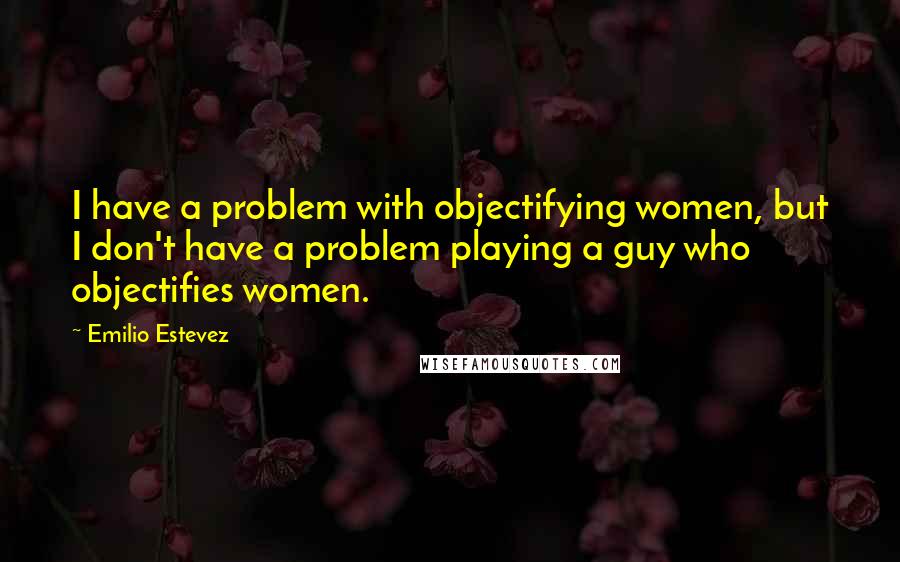 Emilio Estevez Quotes: I have a problem with objectifying women, but I don't have a problem playing a guy who objectifies women.