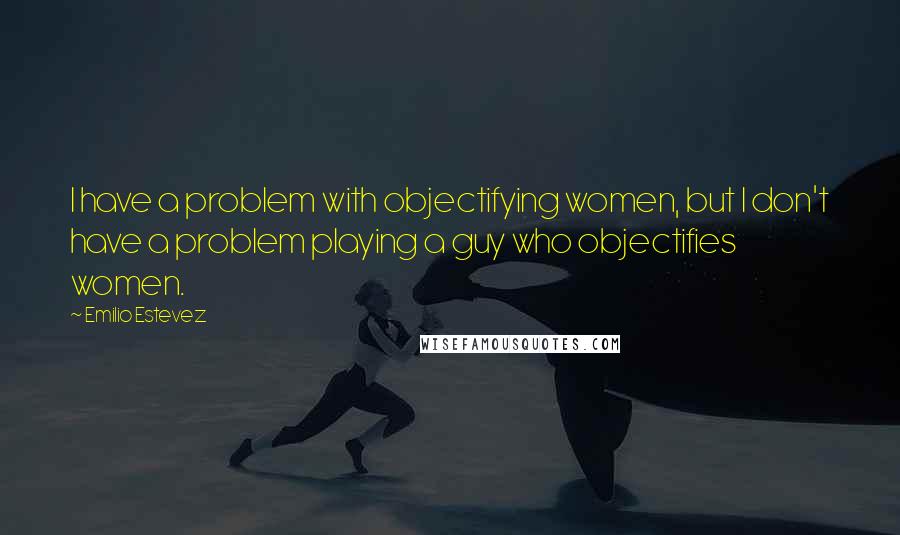 Emilio Estevez Quotes: I have a problem with objectifying women, but I don't have a problem playing a guy who objectifies women.