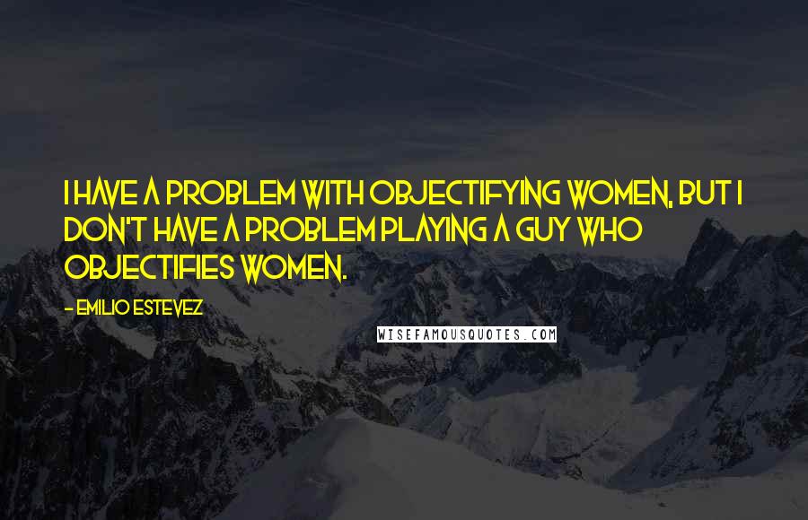 Emilio Estevez Quotes: I have a problem with objectifying women, but I don't have a problem playing a guy who objectifies women.