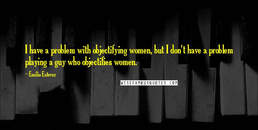 Emilio Estevez Quotes: I have a problem with objectifying women, but I don't have a problem playing a guy who objectifies women.