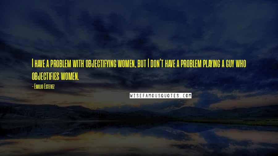 Emilio Estevez Quotes: I have a problem with objectifying women, but I don't have a problem playing a guy who objectifies women.