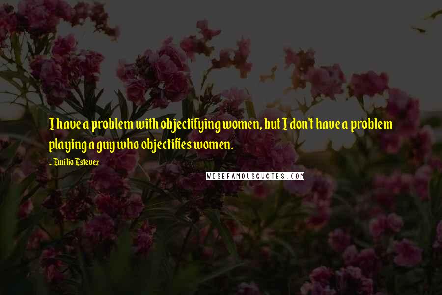 Emilio Estevez Quotes: I have a problem with objectifying women, but I don't have a problem playing a guy who objectifies women.