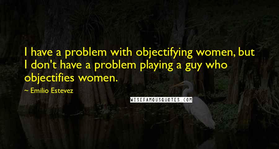 Emilio Estevez Quotes: I have a problem with objectifying women, but I don't have a problem playing a guy who objectifies women.
