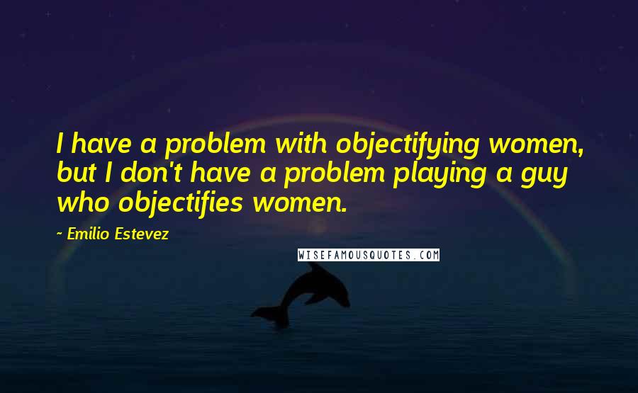 Emilio Estevez Quotes: I have a problem with objectifying women, but I don't have a problem playing a guy who objectifies women.