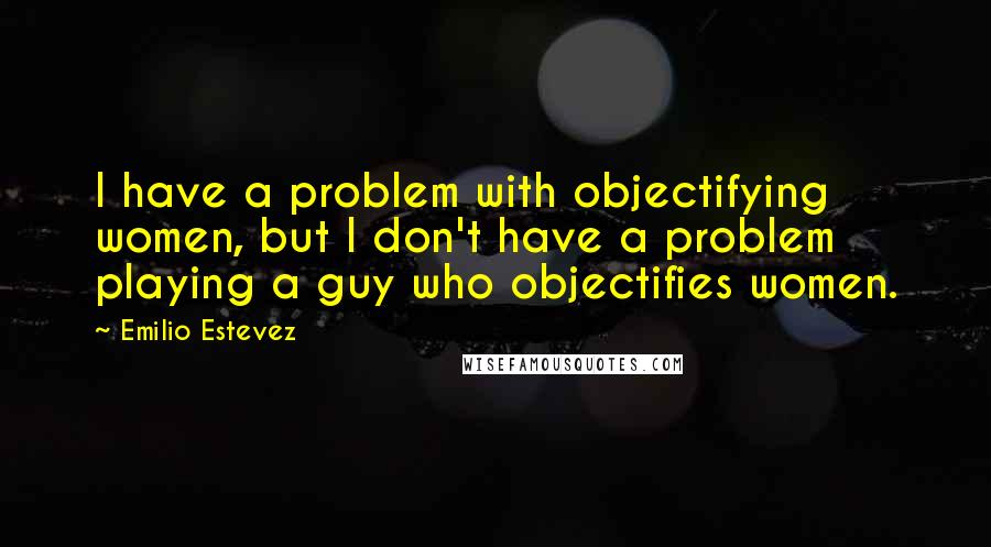 Emilio Estevez Quotes: I have a problem with objectifying women, but I don't have a problem playing a guy who objectifies women.