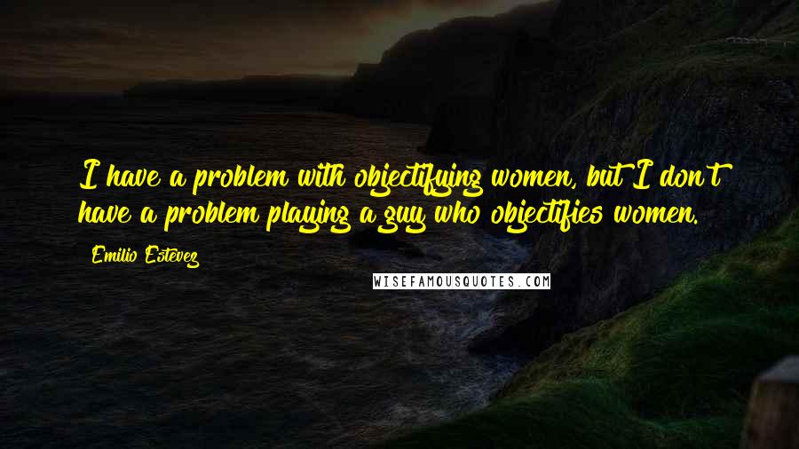 Emilio Estevez Quotes: I have a problem with objectifying women, but I don't have a problem playing a guy who objectifies women.