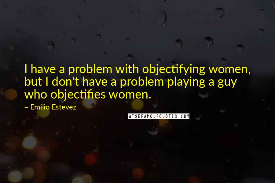 Emilio Estevez Quotes: I have a problem with objectifying women, but I don't have a problem playing a guy who objectifies women.