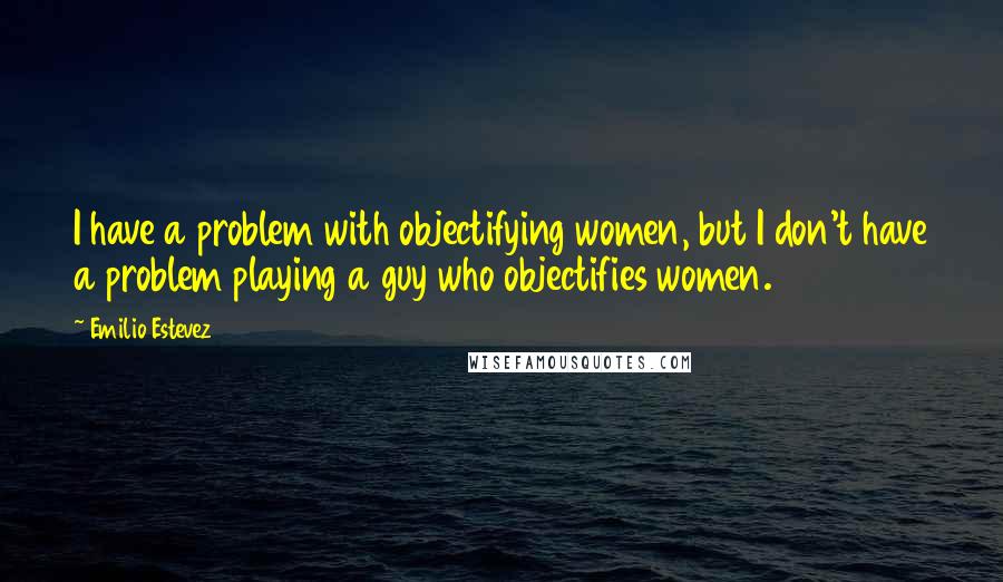 Emilio Estevez Quotes: I have a problem with objectifying women, but I don't have a problem playing a guy who objectifies women.