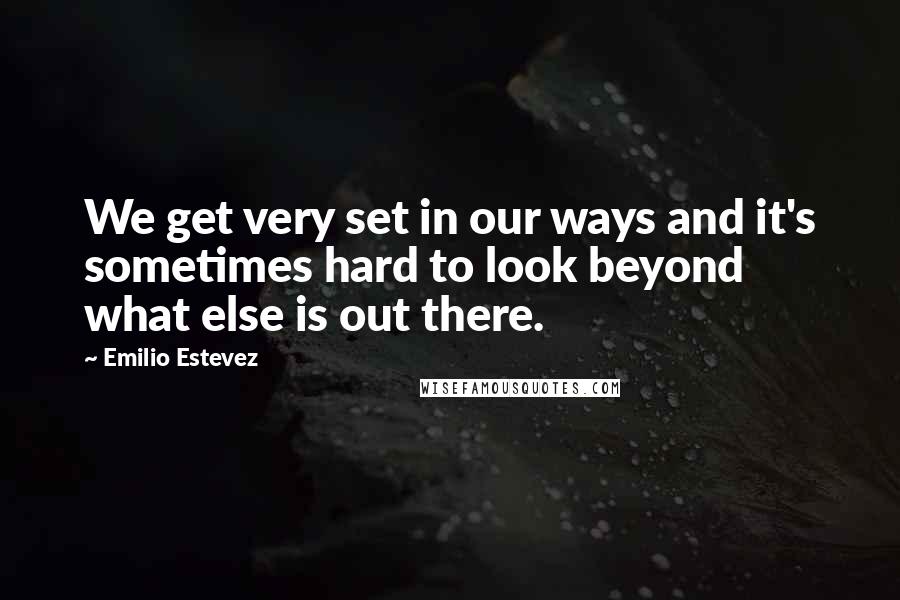 Emilio Estevez Quotes: We get very set in our ways and it's sometimes hard to look beyond what else is out there.