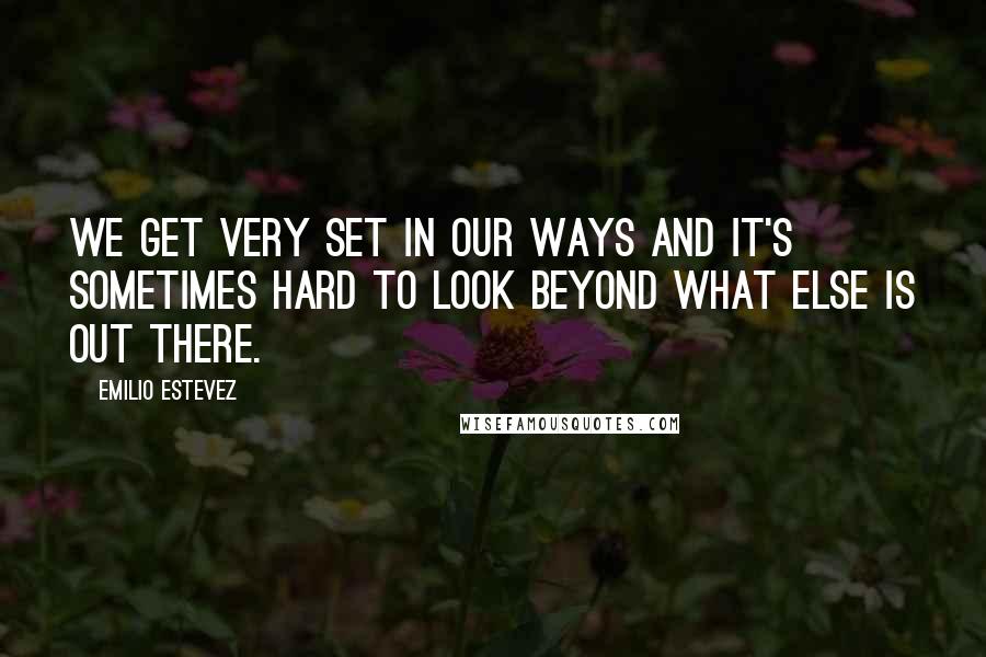 Emilio Estevez Quotes: We get very set in our ways and it's sometimes hard to look beyond what else is out there.