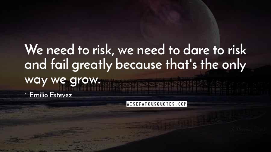 Emilio Estevez Quotes: We need to risk, we need to dare to risk and fail greatly because that's the only way we grow.