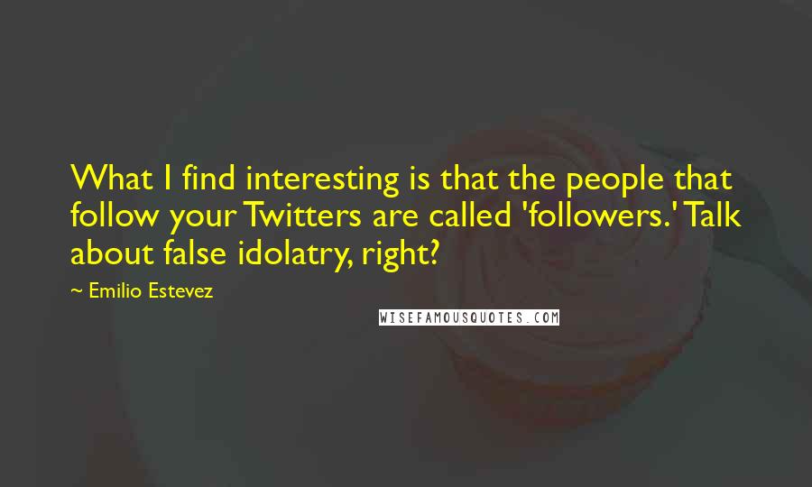 Emilio Estevez Quotes: What I find interesting is that the people that follow your Twitters are called 'followers.' Talk about false idolatry, right?