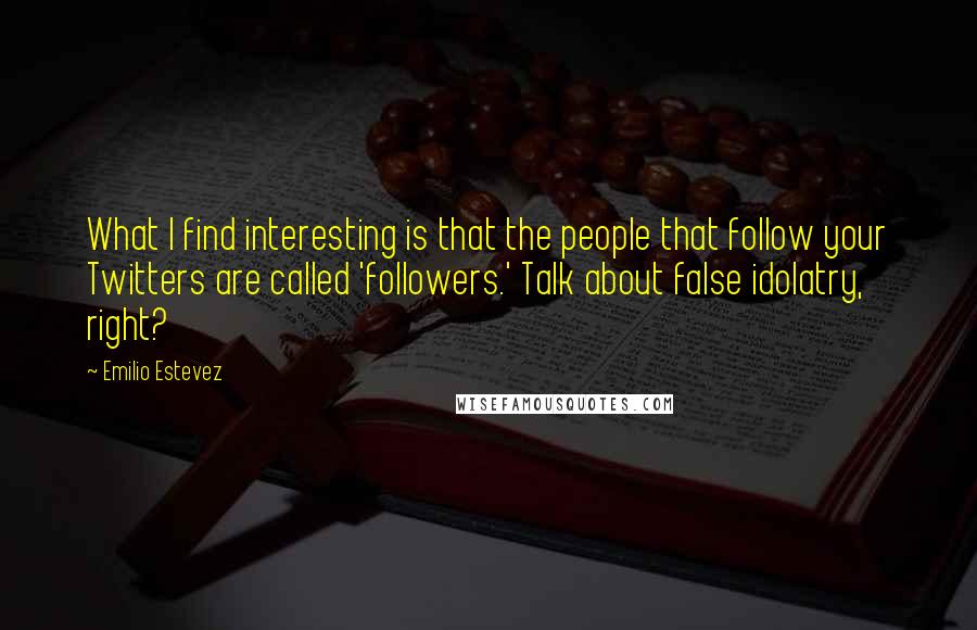 Emilio Estevez Quotes: What I find interesting is that the people that follow your Twitters are called 'followers.' Talk about false idolatry, right?