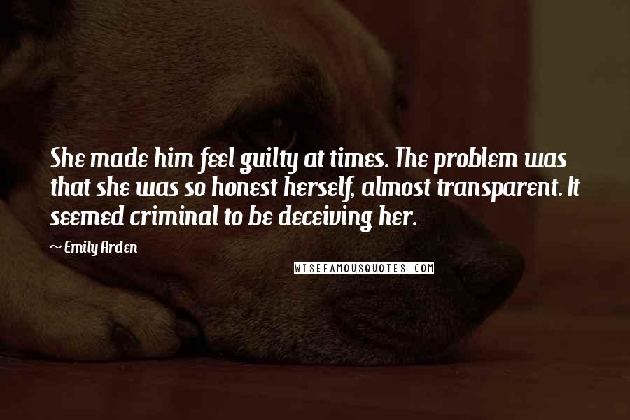 Emily Arden Quotes: She made him feel guilty at times. The problem was that she was so honest herself, almost transparent. It seemed criminal to be deceiving her.