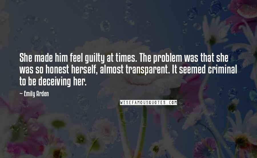 Emily Arden Quotes: She made him feel guilty at times. The problem was that she was so honest herself, almost transparent. It seemed criminal to be deceiving her.