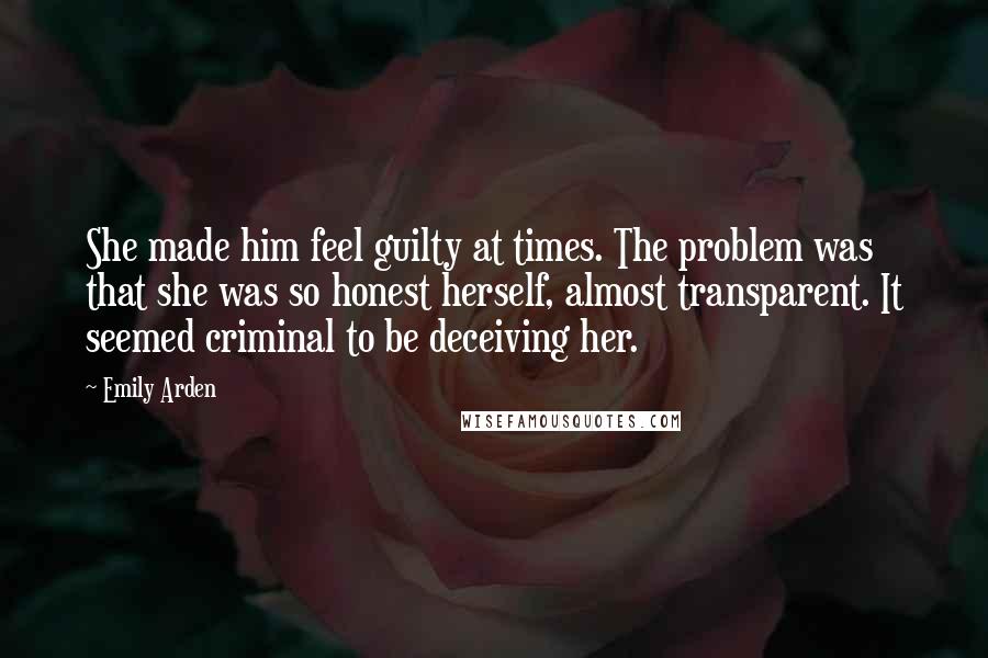 Emily Arden Quotes: She made him feel guilty at times. The problem was that she was so honest herself, almost transparent. It seemed criminal to be deceiving her.