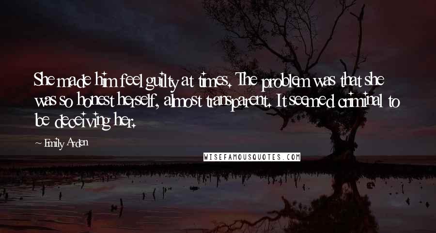 Emily Arden Quotes: She made him feel guilty at times. The problem was that she was so honest herself, almost transparent. It seemed criminal to be deceiving her.