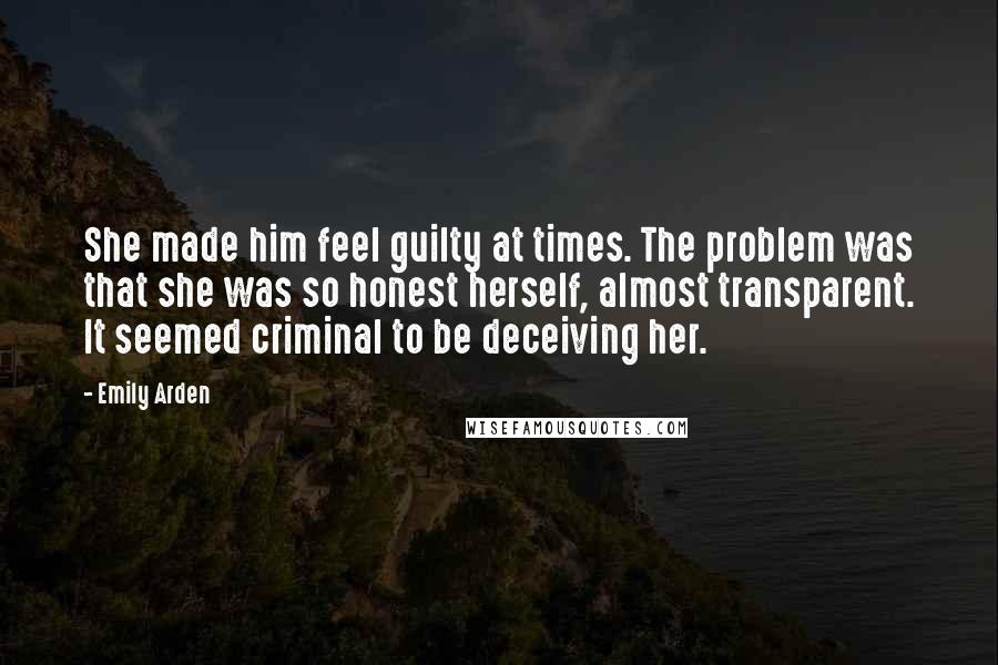 Emily Arden Quotes: She made him feel guilty at times. The problem was that she was so honest herself, almost transparent. It seemed criminal to be deceiving her.