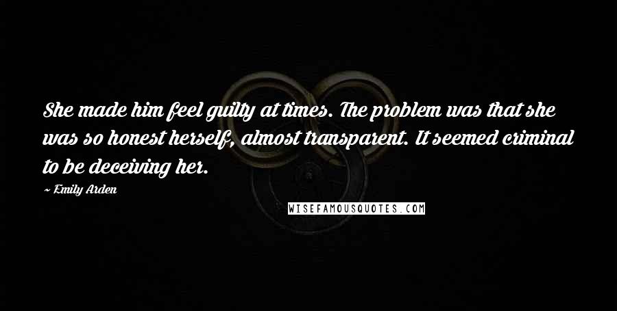 Emily Arden Quotes: She made him feel guilty at times. The problem was that she was so honest herself, almost transparent. It seemed criminal to be deceiving her.