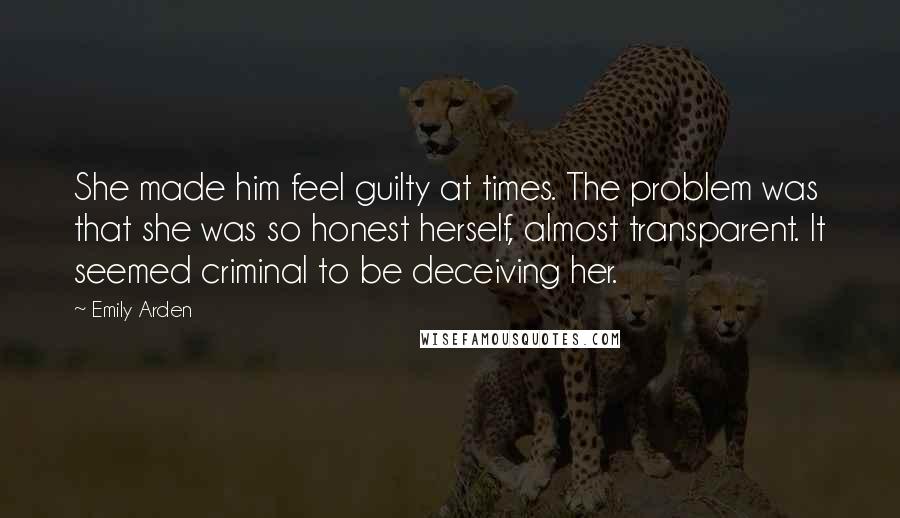 Emily Arden Quotes: She made him feel guilty at times. The problem was that she was so honest herself, almost transparent. It seemed criminal to be deceiving her.