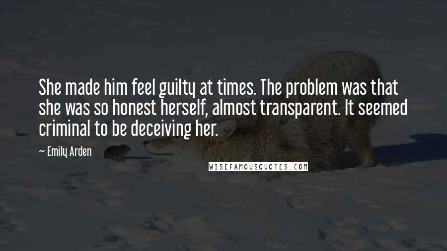 Emily Arden Quotes: She made him feel guilty at times. The problem was that she was so honest herself, almost transparent. It seemed criminal to be deceiving her.